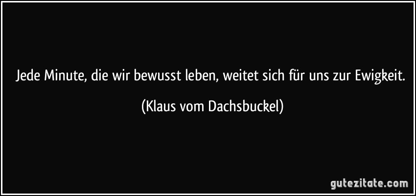 Jede Minute, die wir bewusst leben, weitet sich für uns zur Ewigkeit. (Klaus vom Dachsbuckel)