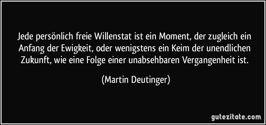 Jede persönlich freie Willenstat ist ein Moment, der zugleich ein Anfang der Ewigkeit, oder wenigstens ein Keim der unendlichen Zukunft, wie eine Folge einer unabsehbaren Vergangenheit ist. (Martin Deutinger)