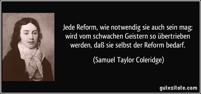 Jede Reform, wie notwendig sie auch sein mag; wird vom schwachen Geistern so übertrieben werden, daß sie selbst der Reform bedarf. (Samuel Taylor Coleridge)