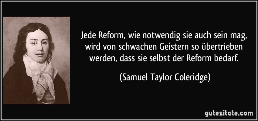 Jede Reform, wie notwendig sie auch sein mag, wird von schwachen Geistern so übertrieben werden, dass sie selbst der Reform bedarf. (Samuel Taylor Coleridge)
