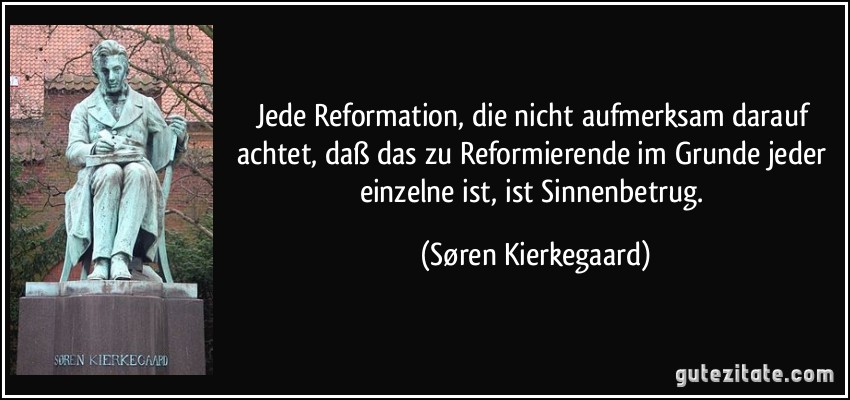 Jede Reformation, die nicht aufmerksam darauf achtet, daß das zu Reformierende im Grunde jeder einzelne ist, ist Sinnenbetrug. (Søren Kierkegaard)