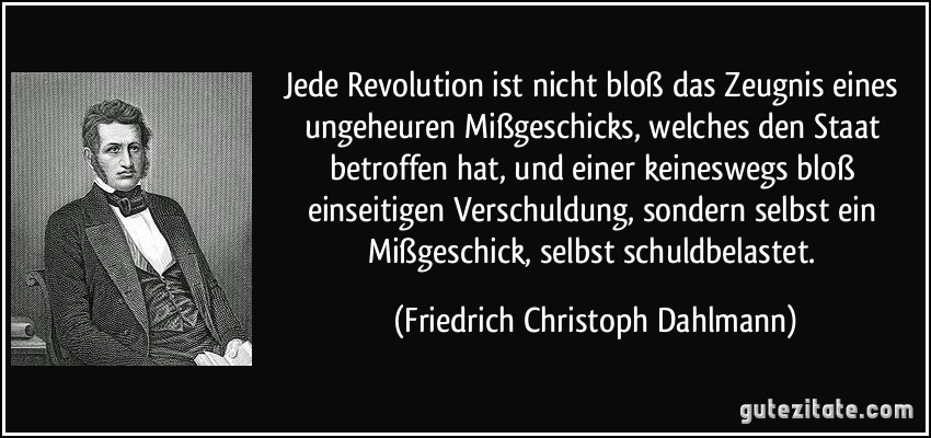 Jede Revolution ist nicht bloß das Zeugnis eines ungeheuren Mißgeschicks, welches den Staat betroffen hat, und einer keineswegs bloß einseitigen Verschuldung, sondern selbst ein Mißgeschick, selbst schuldbelastet. (Friedrich Christoph Dahlmann)