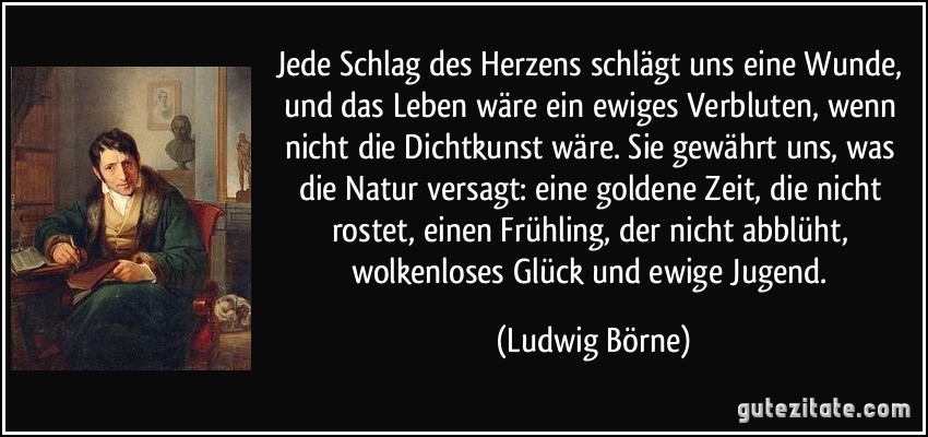 Jede Schlag des Herzens schlägt uns eine Wunde, und das Leben wäre ein ewiges Verbluten, wenn nicht die Dichtkunst wäre. Sie gewährt uns, was die Natur versagt: eine goldene Zeit, die nicht rostet, einen Frühling, der nicht abblüht, wolkenloses Glück und ewige Jugend. (Ludwig Börne)