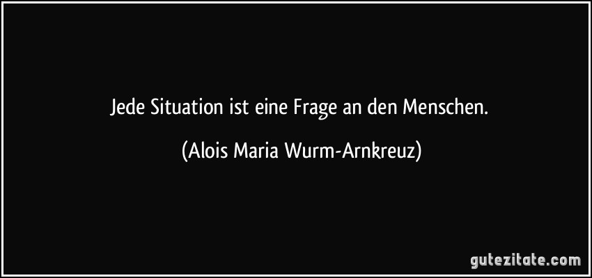 Jede Situation ist eine Frage an den Menschen. (Alois Maria Wurm-Arnkreuz)