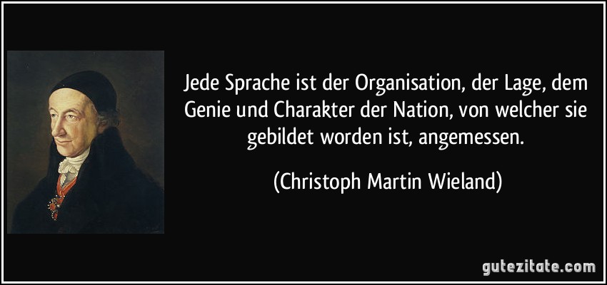 Jede Sprache ist der Organisation, der Lage, dem Genie und Charakter der Nation, von welcher sie gebildet worden ist, angemessen. (Christoph Martin Wieland)