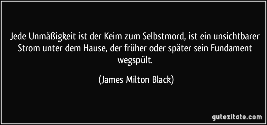 Jede Unmäßigkeit ist der Keim zum Selbstmord, ist ein unsichtbarer Strom unter dem Hause, der früher oder später sein Fundament wegspült. (James Milton Black)