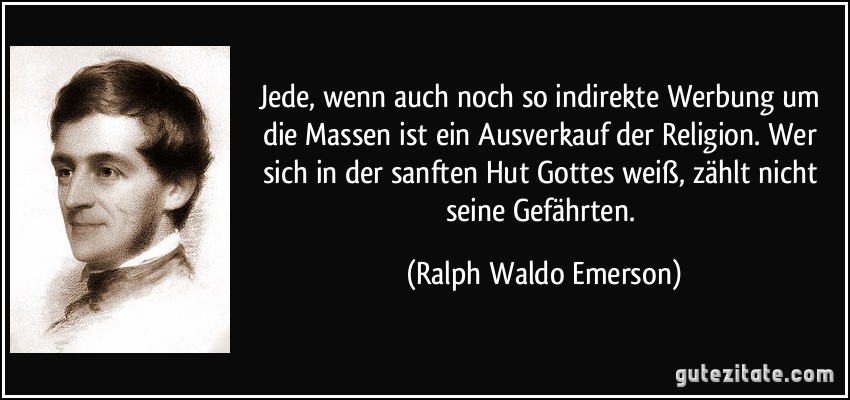 Jede, wenn auch noch so indirekte Werbung um die Massen ist ein Ausverkauf der Religion. Wer sich in der sanften Hut Gottes weiß, zählt nicht seine Gefährten. (Ralph Waldo Emerson)