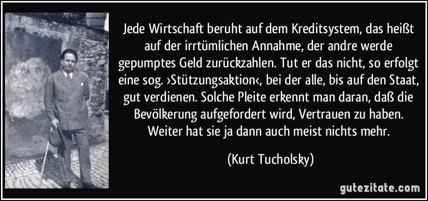 Jede Wirtschaft beruht auf dem Kreditsystem, das heißt auf der irrtümlichen Annahme, der andre werde gepumptes Geld zurückzahlen. Tut er das nicht, so erfolgt eine sog. ›Stützungsaktion‹, bei der alle, bis auf den Staat, gut verdienen. Solche Pleite erkennt man daran, daß die Bevölkerung aufgefordert wird, Vertrauen zu haben. Weiter hat sie ja dann auch meist nichts mehr. (Kurt Tucholsky)