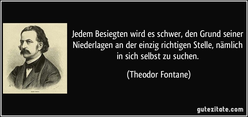 Jedem Besiegten wird es schwer, den Grund seiner Niederlagen an der einzig richtigen Stelle, nämlich in sich selbst zu suchen. (Theodor Fontane)