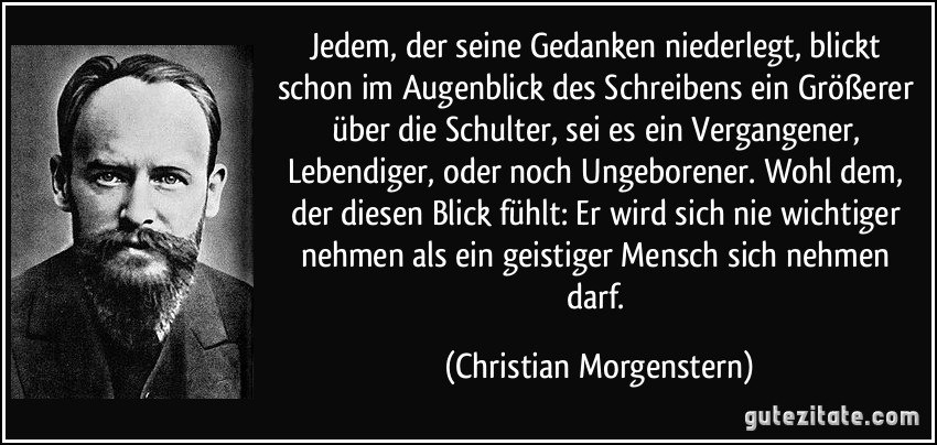 Jedem, der seine Gedanken niederlegt, blickt schon im Augenblick des Schreibens ein Größerer über die Schulter, sei es ein Vergangener, Lebendiger, oder noch Ungeborener. Wohl dem, der diesen Blick fühlt: Er wird sich nie wichtiger nehmen als ein geistiger Mensch sich nehmen darf. (Christian Morgenstern)