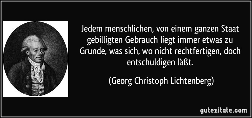 Jedem menschlichen, von einem ganzen Staat gebilligten Gebrauch liegt immer etwas zu Grunde, was sich, wo nicht rechtfertigen, doch entschuldigen läßt. (Georg Christoph Lichtenberg)