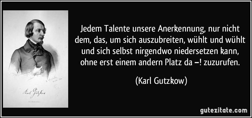 Jedem Talente unsere Anerkennung, nur nicht dem, das, um sich auszubreiten, wühlt und wühlt und sich selbst nirgendwo niedersetzen kann, ohne erst einem andern Platz da –! zuzurufen. (Karl Gutzkow)