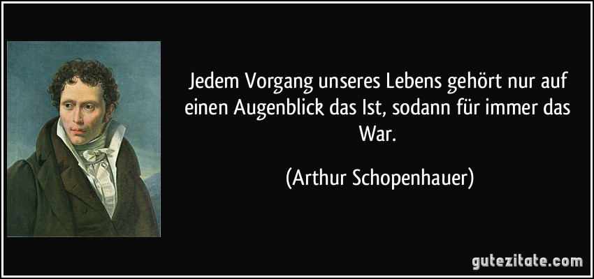 Jedem Vorgang unseres Lebens gehört nur auf einen Augenblick das Ist, sodann für immer das War. (Arthur Schopenhauer)