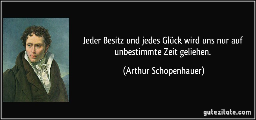 Jeder Besitz und jedes Glück wird uns nur auf unbestimmte Zeit geliehen. (Arthur Schopenhauer)