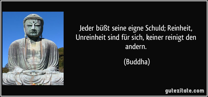 Jeder büßt seine eigne Schuld; Reinheit, Unreinheit sind für sich, keiner reinigt den andern. (Buddha)