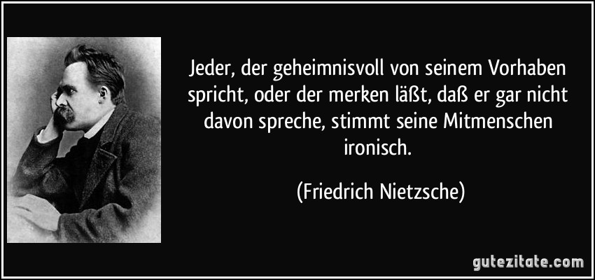 Jeder, der geheimnisvoll von seinem Vorhaben spricht, oder der merken läßt, daß er gar nicht davon spreche, stimmt seine Mitmenschen ironisch. (Friedrich Nietzsche)