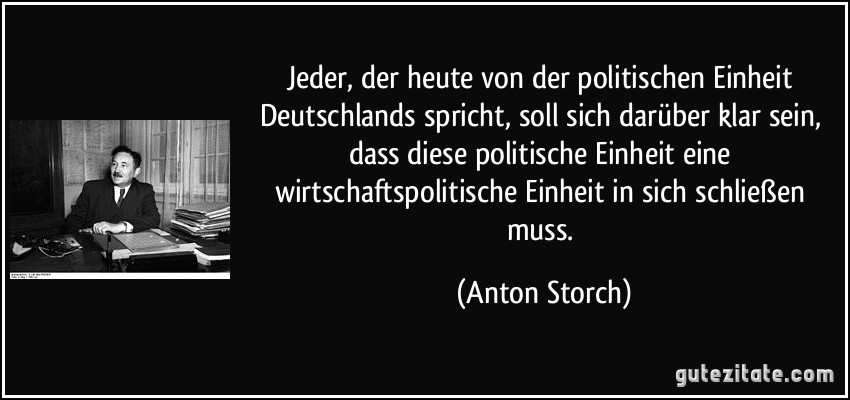 Jeder, der heute von der politischen Einheit Deutschlands spricht, soll sich darüber klar sein, dass diese politische Einheit eine wirtschaftspolitische Einheit in sich schließen muss. (Anton Storch)