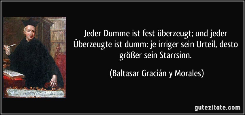 Jeder Dumme ist fest überzeugt; und jeder Überzeugte ist dumm: je irriger sein Urteil, desto größer sein Starrsinn. (Baltasar Gracián y Morales)