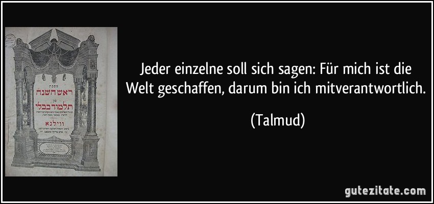 Jeder einzelne soll sich sagen: Für mich ist die Welt geschaffen, darum bin ich mitverantwortlich. (Talmud)