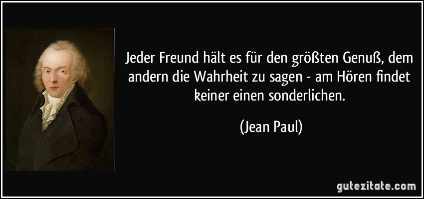 Jeder Freund hält es für den größten Genuß, dem andern die Wahrheit zu sagen - am Hören findet keiner einen sonderlichen. (Jean Paul)