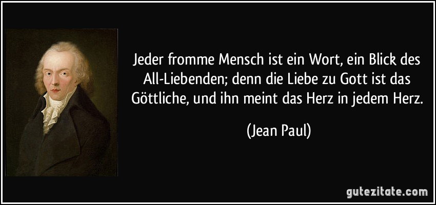 Jeder fromme Mensch ist ein Wort, ein Blick des All-Liebenden; denn die Liebe zu Gott ist das Göttliche, und ihn meint das Herz in jedem Herz. (Jean Paul)