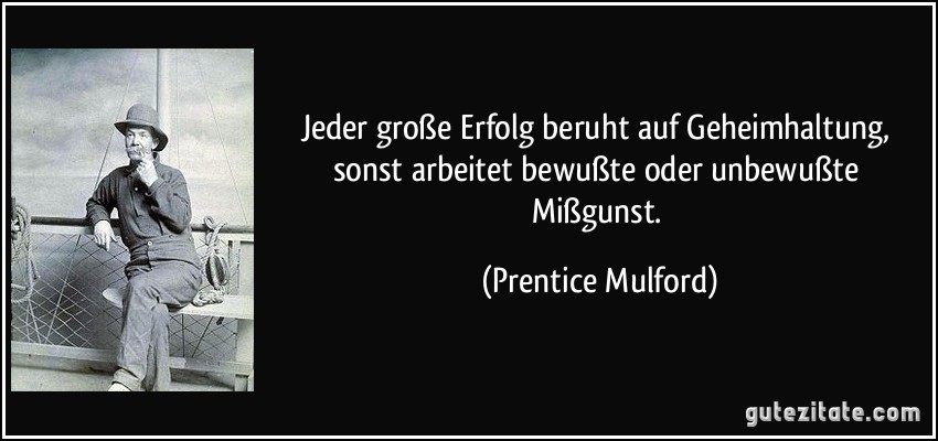 Jeder große Erfolg beruht auf Geheimhaltung, sonst arbeitet bewußte oder unbewußte Mißgunst. (Prentice Mulford)