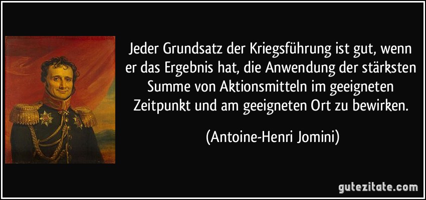 Jeder Grundsatz der Kriegsführung ist gut, wenn er das Ergebnis hat, die Anwendung der stärksten Summe von Aktionsmitteln im geeigneten Zeitpunkt und am geeigneten Ort zu bewirken. (Antoine-Henri Jomini)