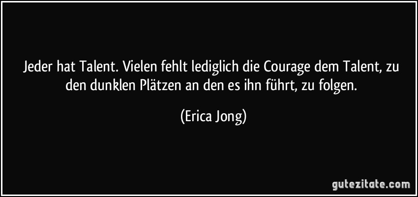 Jeder hat Talent. Vielen fehlt lediglich die Courage dem Talent, zu den dunklen Plätzen an den es ihn führt, zu folgen. (Erica Jong)