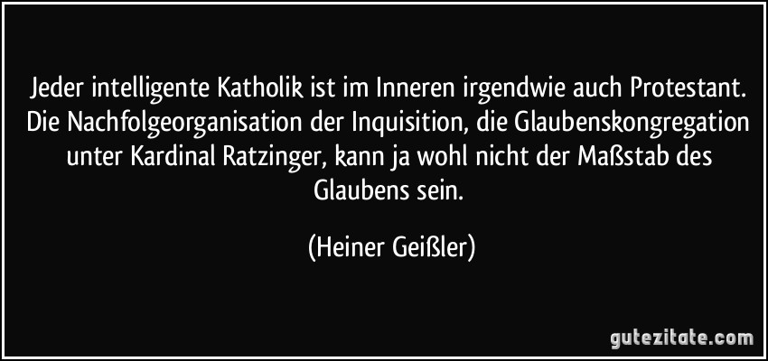 Jeder intelligente Katholik ist im Inneren irgendwie auch Protestant. Die Nachfolgeorganisation der Inquisition, die Glaubenskongregation unter Kardinal Ratzinger, kann ja wohl nicht der Maßstab des Glaubens sein. (Heiner Geißler)