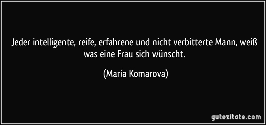 Jeder intelligente, reife, erfahrene und nicht verbitterte Mann, weiß was eine Frau sich wünscht. (Maria Komarova)