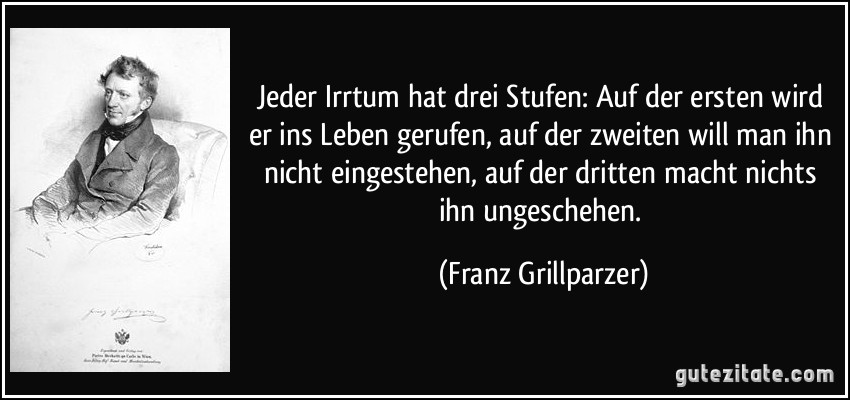 Jeder Irrtum hat drei Stufen: Auf der ersten wird er ins Leben gerufen, auf der zweiten will man ihn nicht eingestehen, auf der dritten macht nichts ihn ungeschehen. (Franz Grillparzer)