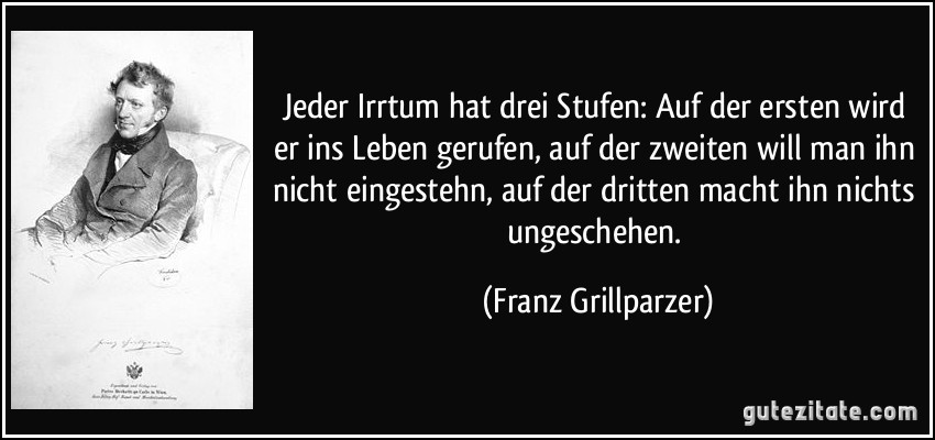 Jeder Irrtum hat drei Stufen: Auf der ersten wird er ins Leben gerufen, auf der zweiten will man ihn nicht eingestehn, auf der dritten macht ihn nichts ungeschehen. (Franz Grillparzer)