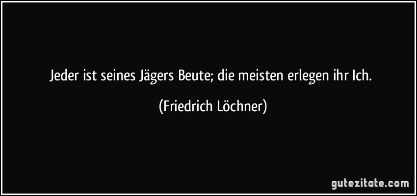 Jeder ist seines Jägers Beute; die meisten erlegen ihr Ich. (Friedrich Löchner) Jeder ist seines Jägers Beute; die meisten erlegen ihr Ich. (Friedrich Löchner)