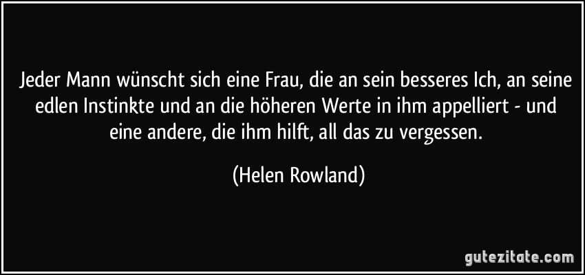 Jeder Mann wünscht sich eine Frau, die an sein besseres Ich, an seine edlen Instinkte und an die höheren Werte in ihm appelliert - und eine andere, die ihm hilft, all das zu vergessen. (Helen Rowland)