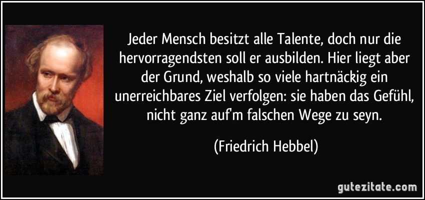 Jeder Mensch besitzt alle Talente, doch nur die hervorragendsten soll er ausbilden. Hier liegt aber der Grund, weshalb so viele hartnäckig ein unerreichbares Ziel verfolgen: sie haben das Gefühl, nicht ganz auf'm falschen Wege zu seyn. (Friedrich Hebbel)