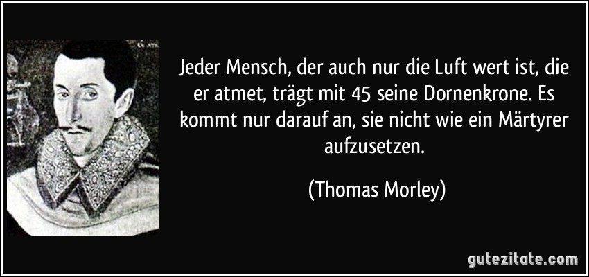 Jeder Mensch, der auch nur die Luft wert ist, die er atmet, trägt mit 45 seine Dornenkrone. Es kommt nur darauf an, sie nicht wie ein Märtyrer aufzusetzen. (Thomas Morley)