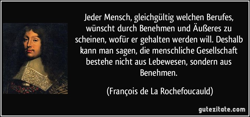 Jeder Mensch, gleichgültig welchen Berufes, wünscht durch Benehmen und Äußeres zu scheinen, wofür er gehalten werden will. Deshalb kann man sagen, die menschliche Gesellschaft bestehe nicht aus Lebewesen, sondern aus Benehmen. (François de La Rochefoucauld)