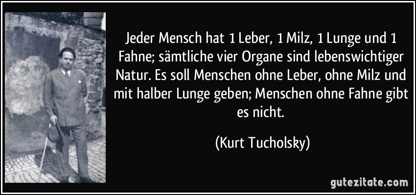Jeder Mensch hat 1 Leber, 1 Milz, 1 Lunge und 1 Fahne; sämtliche vier Organe sind lebenswichtiger Natur. Es soll Menschen ohne Leber, ohne Milz und mit halber Lunge geben; Menschen ohne Fahne gibt es nicht. (Kurt Tucholsky) Jeder Mensch hat 1 Leber, 1 Milz, 1 Lunge und 1 Fahne; sämtliche vier Organe sind lebenswichtiger Natur. Es soll Menschen ohne Leber, ohne Milz und mit halber Lunge geben; Menschen ohne Fahne gibt es nicht. (Kurt Tucholsky)