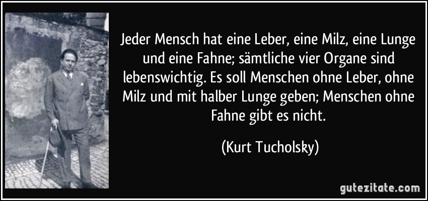 Jeder Mensch hat eine Leber, eine Milz, eine Lunge und eine Fahne; sämtliche vier Organe sind lebenswichtig. Es soll Menschen ohne Leber, ohne Milz und mit halber Lunge geben; Menschen ohne Fahne gibt es nicht. (Kurt Tucholsky)