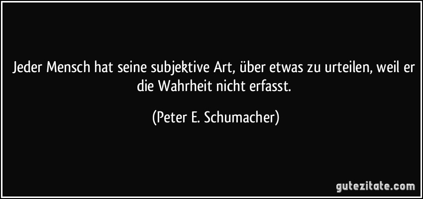 Jeder Mensch hat seine subjektive Art, über etwas zu urteilen, weil er die Wahrheit nicht erfasst. (Peter E. Schumacher)