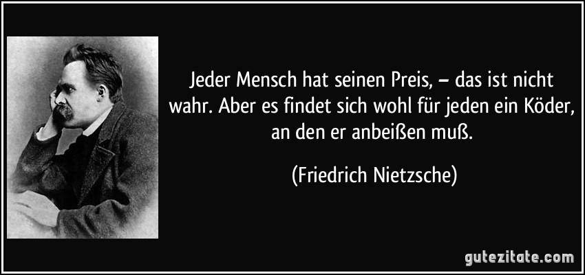 Jeder Mensch hat seinen Preis, – das ist nicht wahr. Aber es findet sich wohl für jeden ein Köder, an den er anbeißen muß. (Friedrich Nietzsche)