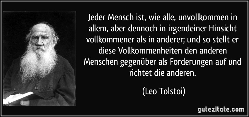 Jeder Mensch ist, wie alle, unvollkommen in allem, aber dennoch in irgendeiner Hinsicht vollkommener als in anderer; und so stellt er diese Vollkommenheiten den anderen Menschen gegenüber als Forderungen auf und richtet die anderen. (Leo Tolstoi)