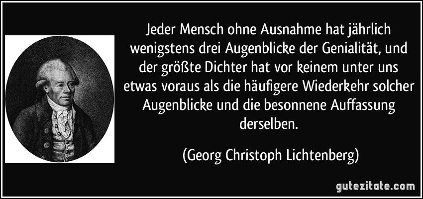 Jeder Mensch ohne Ausnahme hat jährlich wenigstens drei Augenblicke der Genialität, und der größte Dichter hat vor keinem unter uns etwas voraus als die häufigere Wiederkehr solcher Augenblicke und die besonnene Auffassung derselben. (Georg Christoph Lichtenberg)