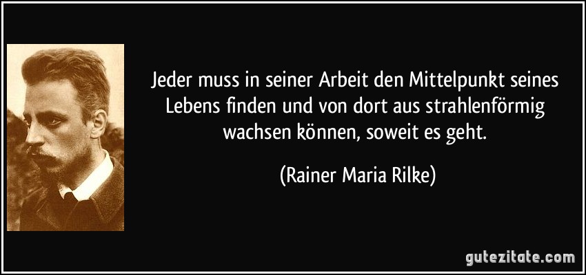 Jeder muss in seiner Arbeit den Mittelpunkt seines Lebens finden und von dort aus strahlenförmig wachsen können, soweit es geht. (Rainer Maria Rilke)