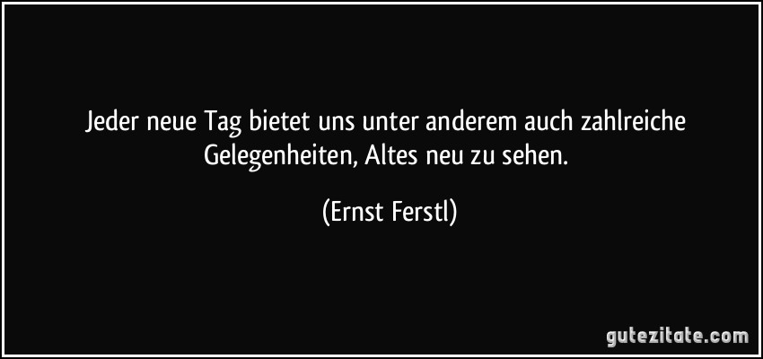 Jeder neue Tag bietet uns unter anderem auch zahlreiche Gelegenheiten, Altes neu zu sehen. (Ernst Ferstl)