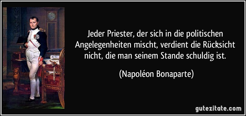 Jeder Priester, der sich in die politischen Angelegenheiten mischt, verdient die Rücksicht nicht, die man seinem Stande schuldig ist. (Napoléon Bonaparte)