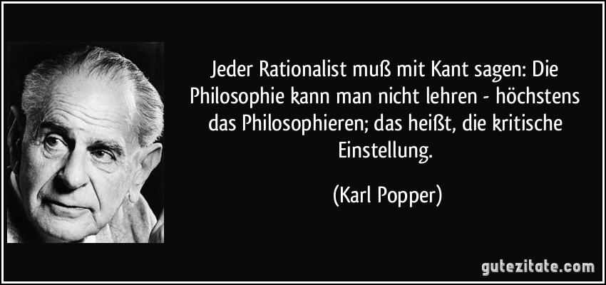 Jeder Rationalist muß mit Kant sagen: Die Philosophie kann man nicht lehren - höchstens das Philosophieren; das heißt, die kritische Einstellung. (Karl Popper)