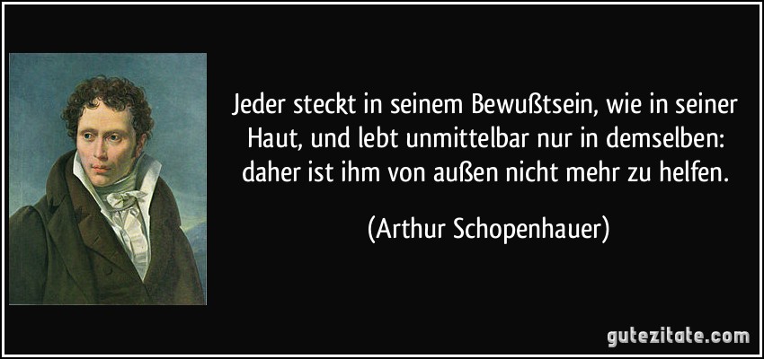 Jeder steckt in seinem Bewußtsein, wie in seiner Haut, und lebt unmittelbar nur in demselben: daher ist ihm von außen nicht mehr zu helfen. (Arthur Schopenhauer)