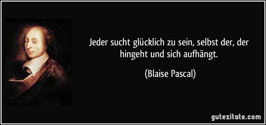 Jeder sucht glücklich zu sein, selbst der, der hingeht und sich aufhängt. (Blaise Pascal)