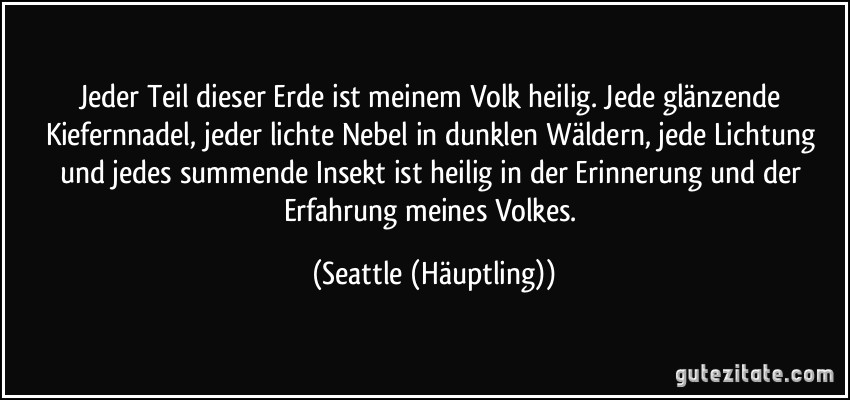 Jeder Teil dieser Erde ist meinem Volk heilig. Jede glänzende Kiefernnadel, jeder lichte Nebel in dunklen Wäldern, jede Lichtung und jedes summende Insekt ist heilig in der Erinnerung und der Erfahrung meines Volkes. (Seattle (Häuptling))